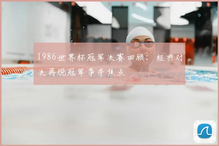 1986世界杯冠军决赛回顾：经典对决再现冠军争夺焦点