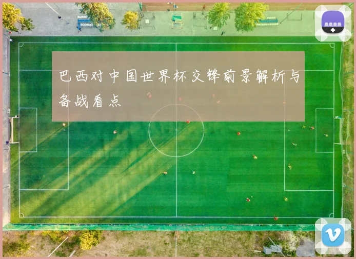 巴西对中国世界杯交锋前景解析与备战看点