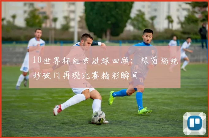 10世界杯经典进球回顾:绿茵场绝妙破门再现比赛精彩瞬间