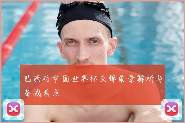巴西对中国世界杯交锋前景解析与备战看点